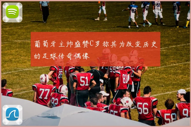 葡萄牙主帅盛赞C罗称其为改变历史的足球传奇偶像
