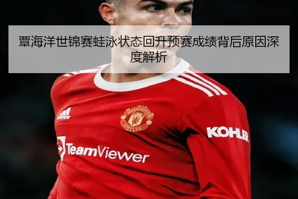 覃海洋世锦赛蛙泳状态回升预赛成绩背后原因深度解析
